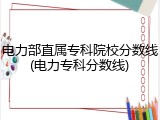 电力部直属专科院校分数线(电力专科分数线)