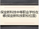 保定新科技中等职业学校在哪(保定新科技职校位置)