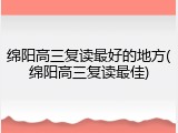 绵阳高三复读最好的地方(绵阳高三复读最佳)