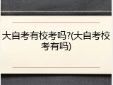大自考有校考吗?(大自考校考有吗)