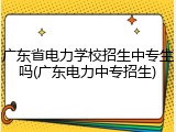 广东省电力学校招生中专生吗(广东电力中专招生)