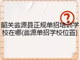 韶关翁源县正规单招培训学校在哪(翁源单招学校位置)