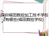 深圳福田数控加工技术学校有哪些(福田数控学校)