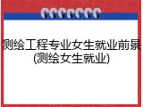 测绘工程专业女生就业前景(测绘女生就业)