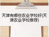 天津有哪些农业学校好(天津农业学校推荐)