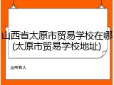 山西省太原市贸易学校在哪(太原市贸易学校地址)