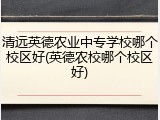 清远英德农业中专学校哪个校区好(英德农校哪个校区好)