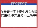 在长春考不上高中怎么办呢女生(长春女生考不上高中)