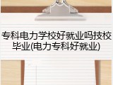 专科电力学校好就业吗技校毕业(电力专科好就业)