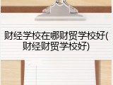 财经学校在哪财贸学校好(财经财贸学校好)
