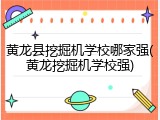 黄龙县挖掘机学校哪家强(黄龙挖掘机学校强)