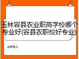 玉林容县农业职高学校哪个专业好(容县农职校好专业)