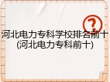 河北电力专科学校排名前十(河北电力专科前十)