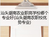 汕头潮南农业职高学校哪个专业好(汕头潮南农职校优势专业)