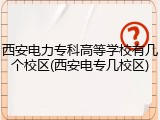 西安电力专科高等学校有几个校区(西安电专几校区)