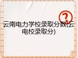 云南电力学校录取分数(云电校录取分)