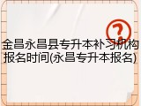 金昌永昌县专升本补习机构报名时间(永昌专升本报名)