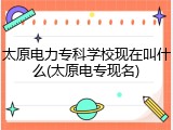 太原电力专科学校现在叫什么(太原电专现名)