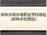 吉林水利水电职业学校地址(吉林水校地址)