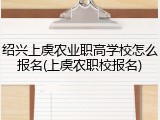 绍兴上虞农业职高学校怎么报名(上虞农职校报名)