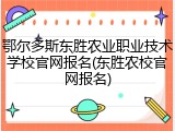 鄂尔多斯东胜农业职业技术学校官网报名(东胜农校官网报名)