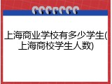 上海商业学校有多少学生(上海商校学生人数)
