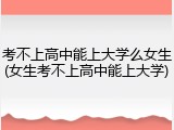 考不上高中能上大学么女生(女生考不上高中能上大学)