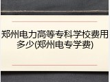 郑州电力高等专科学校费用多少(郑州电专学费)
