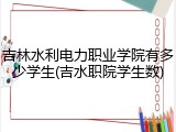 吉林水利电力职业学院有多少学生(吉水职院学生数)