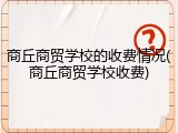 商丘商贸学校的收费情况(商丘商贸学校收费)
