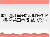 莆田涵江单招培训比较好的机构(莆田单招培训优选)