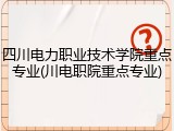四川电力职业技术学院重点专业(川电职院重点专业)