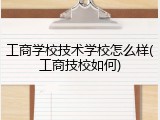 工商学校技术学校怎么样(工商技校如何)