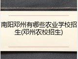 南阳邓州有哪些农业学校招生(邓州农校招生)