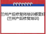 兰州产后修复师培训哪里好(兰州产后修复培训)