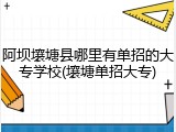 阿坝壤塘县哪里有单招的大专学校(壤塘单招大专)