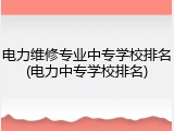 电力维修专业中专学校排名(电力中专学校排名)