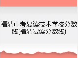 福清中考复读技术学校分数线(福清复读分数线)