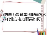 北方电力教育集团职高怎么样(北方电力职高如何)