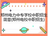 郑州电力中专学校中职招生简章(郑州电校中职招生)
