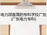 电力部直属的专科学校广东(广东电力专科)