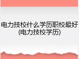 电力技校什么学历职校最好(电力技校学历)