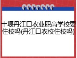 十堰丹江口农业职高学校要住校吗(丹江口农校住校吗)