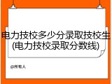 电力技校多少分录取技校生(电力技校录取分数线)