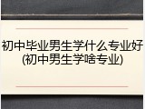 初中毕业男生学什么专业好(初中男生学啥专业)