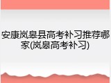 安康岚皋县高考补习推荐哪家(岚皋高考补习)