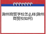 滁州商贸学校怎么样(滁州商贸校如何)