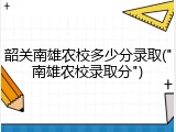韶关南雄农校多少分录取("南雄农校录取分")
