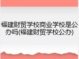 福建财贸学校商业学校是公办吗(福建财贸学校公办)