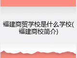 福建商贸学校是什么学校(福建商校简介)